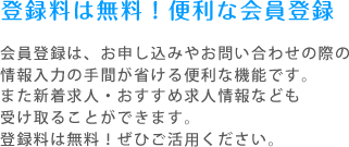 登録料は無料！便利な会員登録 会員登録は、お申し込みやお問い合わせの際の情報入力の手間が省ける便利な機能です。また新着求人・おすすめ求人情報なども受け取ることができます。登録料は無料！ぜひご活用ください。