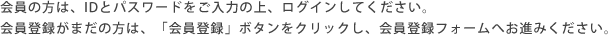 会員の方は、IDとパスワードをご入力の上、ログインしてください。会員登録がまだの方は、「会員登録」ボタンをクリックし、会員登録フォームへお進みください。
