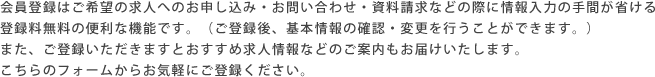 会員登録はご希望の求人へのお申し込み・お問い合わせ・資料請求などの際に情報入力の手間が省ける登録料無料の便利な機能です。（ご登録後、基本情報の確認・変更を行うことができます。）また、ご登録いただきますとおすすめ求人情報などのご案内もお届けいたします。こちらのフォームからお気軽にご登録ください。