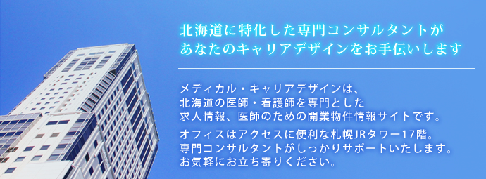 北海道に特化した専門コンサルタントがあなたのキャリアデザインをお手伝いします。メディカル・キャリアデザインは、北海道の医師・看護師を専門とした求人情報、医師のための開業物件情報サイトです。オフィスはアクセスに便利な札幌JRタワー17階。専門コンサルタントがしっかりサポートいたします。お気軽にお立ち寄りください。